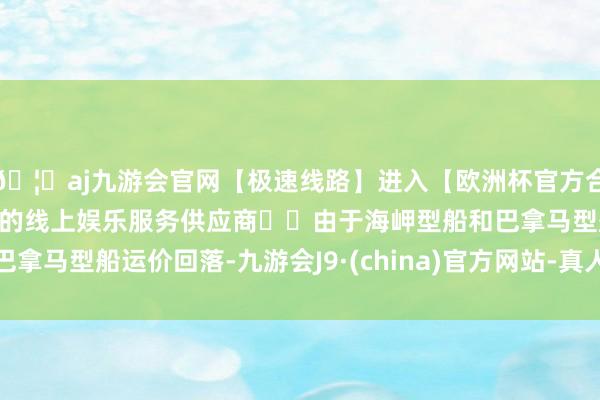 🦄aj九游会官网【极速线路】进入【欧洲杯官方合作网站】华人市场最大的线上娱乐服务供应商		由于海岬型船和巴拿马型船运价回落-九游会J9·(china)官方网站-真人游戏第一品牌