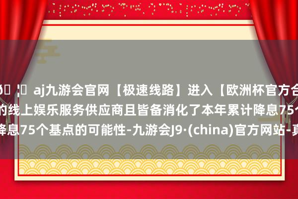 🦄aj九游会官网【极速线路】进入【欧洲杯官方合作网站】华人市场最大的线上娱乐服务供应商且皆备消化了本年累计降息75个基点的可能性-九游会J9·(china)官方网站-真人游戏第一品牌