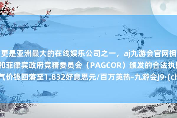 更是亚洲最大的在线娱乐公司之一，aj九游会官网拥有欧洲马耳他（MGA）和菲律宾政府竞猜委员会（PAGCOR）颁发的合法执照。自然气价钱回落至1.832好意思元/百万英热-九游会J9·(china)官方网站-真人游戏第一品牌