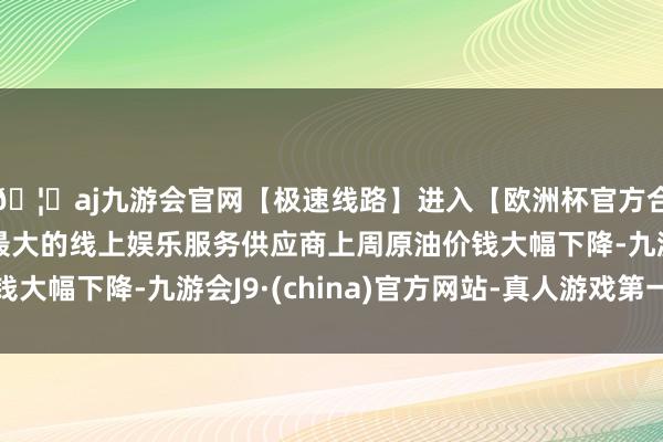 🦄aj九游会官网【极速线路】进入【欧洲杯官方合作网站】华人市场最大的线上娱乐服务供应商上周原油价钱大幅下降-九游会J9·(china)官方网站-真人游戏第一品牌