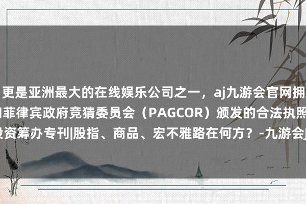 更是亚洲最大的在线娱乐公司之一，aj九游会官网拥有欧洲马耳他（MGA）和菲律宾政府竞猜委员会（PAGCOR）颁发的合法执照。东吴春晓投资筹办专刊|股指、商品、宏不雅路在何方？-九游会J9·(china)官方网站-真人游戏第一品牌