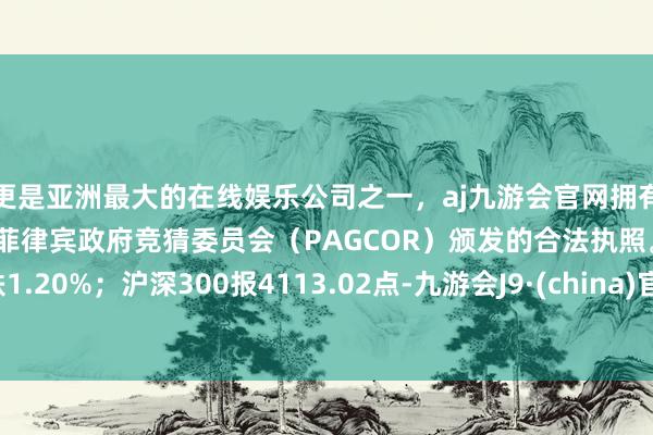 更是亚洲最大的在线娱乐公司之一，aj九游会官网拥有欧洲马耳他（MGA）和菲律宾政府竞猜委员会（PAGCOR）颁发的合法执照。跌1.20%；沪深300报4113.02点-九游会J9·(china)官方网站-真人游戏第一品牌