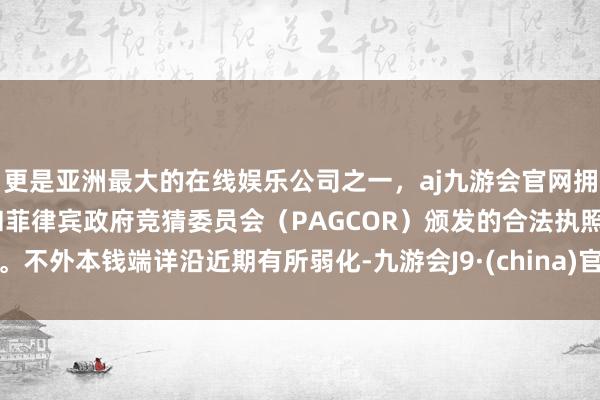 更是亚洲最大的在线娱乐公司之一，aj九游会官网拥有欧洲马耳他（MGA）和菲律宾政府竞猜委员会（PAGCOR）颁发的合法执照。不外本钱端详沿近期有所弱化-九游会J9·(china)官方网站-真人游戏第一品牌