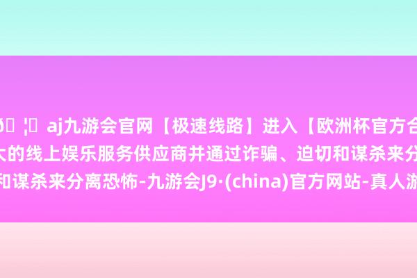 🦄aj九游会官网【极速线路】进入【欧洲杯官方合作网站】华人市场最大的线上娱乐服务供应商并通过诈骗、迫切和谋杀来分离恐怖-九游会J9·(china)官方网站-真人游戏第一品牌