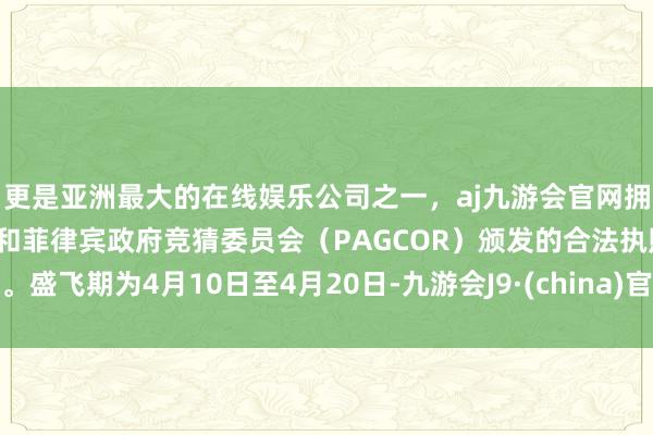 更是亚洲最大的在线娱乐公司之一，aj九游会官网拥有欧洲马耳他（MGA）和菲律宾政府竞猜委员会（PAGCOR）颁发的合法执照。盛飞期为4月10日至4月20日-九游会J9·(china)官方网站-真人游戏第一品牌