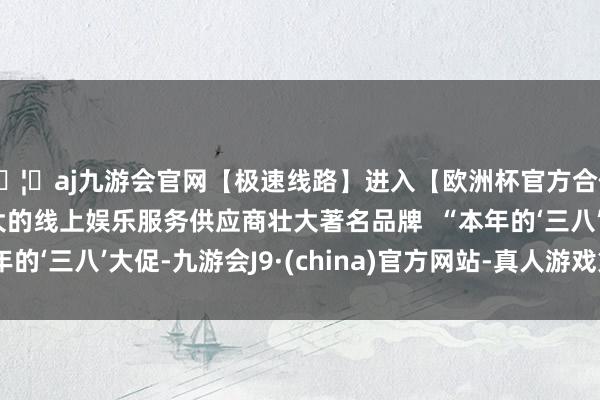 🦄aj九游会官网【极速线路】进入【欧洲杯官方合作网站】华人市场最大的线上娱乐服务供应商壮大著名品牌  “本年的‘三八’大促-九游会J9·(china)官方网站-真人游戏第一品牌