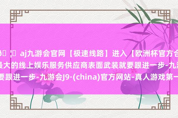 🦄aj九游会官网【极速线路】进入【欧洲杯官方合作网站】华人市场最大的线上娱乐服务供应商表面武装就要跟进一步-九游会J9·(china)官方网站-真人游戏第一品牌