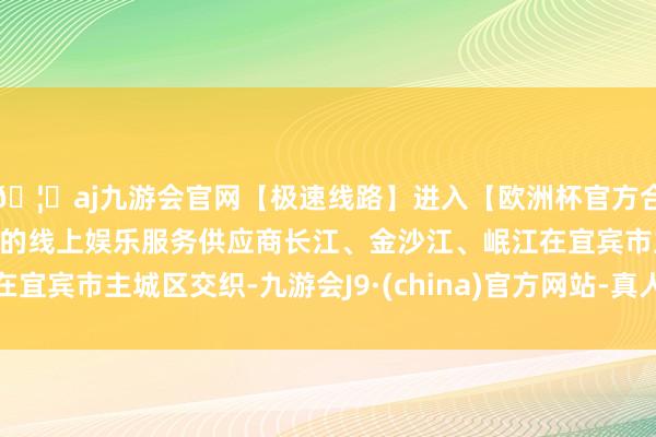 🦄aj九游会官网【极速线路】进入【欧洲杯官方合作网站】华人市场最大的线上娱乐服务供应商长江、金沙江、岷江在宜宾市主城区交织-九游会J9·(china)官方网站-真人游戏第一品牌