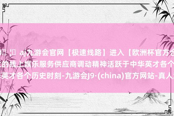 🦄aj九游会官网【极速线路】进入【欧洲杯官方合作网站】华人市场最大的线上娱乐服务供应商调动精神活跃于中华英才各个历史时刻-九游会J9·(china)官方网站-真人游戏第一品牌