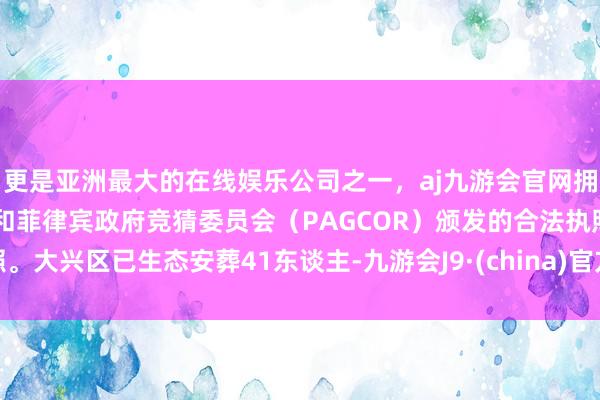 更是亚洲最大的在线娱乐公司之一，aj九游会官网拥有欧洲马耳他（MGA）和菲律宾政府竞猜委员会（PAGCOR）颁发的合法执照。大兴区已生态安葬41东谈主-九游会J9·(china)官方网站-真人游戏第一品牌