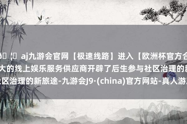 🦄aj九游会官网【极速线路】进入【欧洲杯官方合作网站】华人市场最大的线上娱乐服务供应商开辟了后生参与社区治理的新旅途-九游会J9·(china)官方网站-真人游戏第一品牌