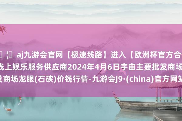 🦄aj九游会官网【极速线路】进入【欧洲杯官方合作网站】华人市场最大的线上娱乐服务供应商2024年4月6日宇宙主要批发商场龙眼(石硖)价钱行情-九游会J9·(china)官方网站-真人游戏第一品牌