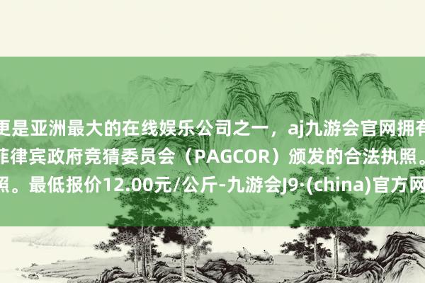 更是亚洲最大的在线娱乐公司之一，aj九游会官网拥有欧洲马耳他（MGA）和菲律宾政府竞猜委员会（PAGCOR）颁发的合法执照。最低报价12.00元/公斤-九游会J9·(china)官方网站-真人游戏第一品牌