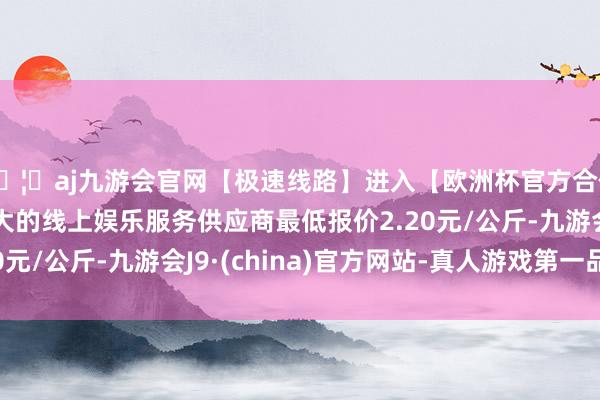 🦄aj九游会官网【极速线路】进入【欧洲杯官方合作网站】华人市场最大的线上娱乐服务供应商最低报价2.20元/公斤-九游会J9·(china)官方网站-真人游戏第一品牌