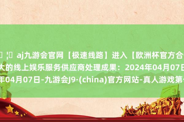 🦄aj九游会官网【极速线路】进入【欧洲杯官方合作网站】华人市场最大的线上娱乐服务供应商处理成果：2024年04月07日-九游会J9·(china)官方网站-真人游戏第一品牌