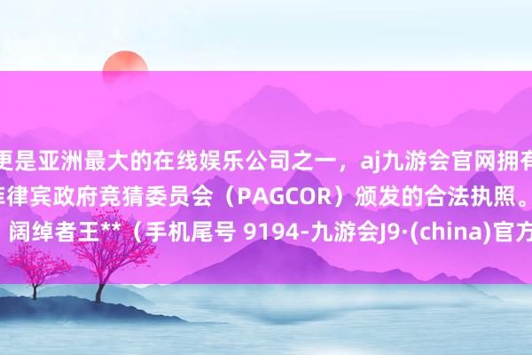 更是亚洲最大的在线娱乐公司之一，aj九游会官网拥有欧洲马耳他（MGA）和菲律宾政府竞猜委员会（PAGCOR）颁发的合法执照。阔绰者王**（手机尾号 9194-九游会J9·(china)官方网站-真人游戏第一品牌