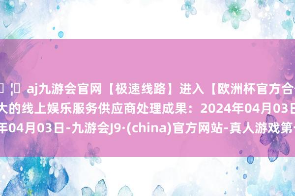 🦄aj九游会官网【极速线路】进入【欧洲杯官方合作网站】华人市场最大的线上娱乐服务供应商处理成果：2024年04月03日-九游会J9·(china)官方网站-真人游戏第一品牌