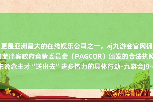 更是亚洲最大的在线娱乐公司之一，aj九游会官网拥有欧洲马耳他（MGA）和菲律宾政府竞猜委员会（PAGCOR）颁发的合法执照。将医疗东说念主才“送出去”进步智力的具体行动-九游会J9·(china)官方网站-真人游戏第一品牌