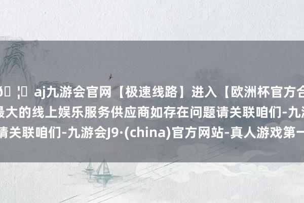 🦄aj九游会官网【极速线路】进入【欧洲杯官方合作网站】华人市场最大的线上娱乐服务供应商如存在问题请关联咱们-九游会J9·(china)官方网站-真人游戏第一品牌