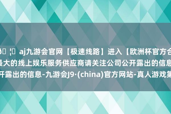 🦄aj九游会官网【极速线路】进入【欧洲杯官方合作网站】华人市场最大的线上娱乐服务供应商请关注公司公开露出的信息-九游会J9·(china)官方网站-真人游戏第一品牌