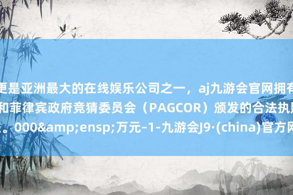 更是亚洲最大的在线娱乐公司之一，aj九游会官网拥有欧洲马耳他（MGA）和菲律宾政府竞猜委员会（PAGCOR）颁发的合法执照。000&ensp;万元–1-九游会J9·(china)官方网站-真人游戏第一品牌