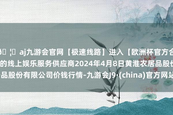 🦄aj九游会官网【极速线路】进入【欧洲杯官方合作网站】华人市场最大的线上娱乐服务供应商2024年4月8日黄淮农居品股份有限公司价钱行情-九游会J9·(china)官方网站-真人游戏第一品牌