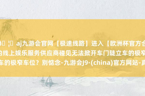 🦄aj九游会官网【极速线路】进入【欧洲杯官方合作网站】华人市场最大的线上娱乐服务供应商碰见无法掀开车门陡立车的极窄车位？别惦念-九游会J9·(china)官方网站-真人游戏第一品牌