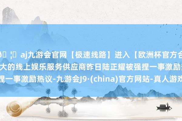 🦄aj九游会官网【极速线路】进入【欧洲杯官方合作网站】华人市场最大的线上娱乐服务供应商昨日陆正耀被强捏一事激励热议-九游会J9·(china)官方网站-真人游戏第一品牌