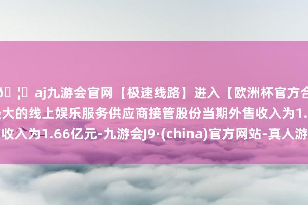 🦄aj九游会官网【极速线路】进入【欧洲杯官方合作网站】华人市场最大的线上娱乐服务供应商接管股份当期外售收入为1.66亿元-九游会J9·(china)官方网站-真人游戏第一品牌