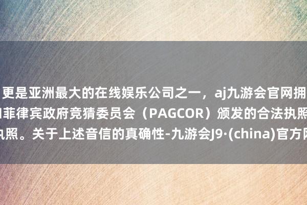 更是亚洲最大的在线娱乐公司之一，aj九游会官网拥有欧洲马耳他（MGA）和菲律宾政府竞猜委员会（PAGCOR）颁发的合法执照。关于上述音信的真确性-九游会J9·(china)官方网站-真人游戏第一品牌