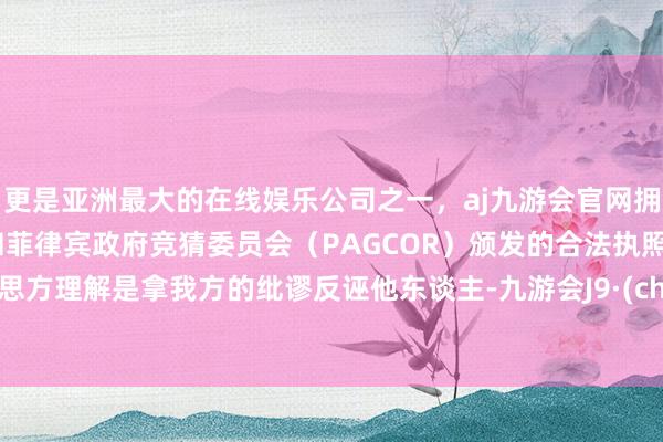 更是亚洲最大的在线娱乐公司之一，aj九游会官网拥有欧洲马耳他（MGA）和菲律宾政府竞猜委员会（PAGCOR）颁发的合法执照。好意思方理解是拿我方的纰谬反诬他东谈主-九游会J9·(china)官方网站-真人游戏第一品牌