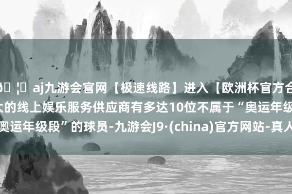 🦄aj九游会官网【极速线路】进入【欧洲杯官方合作网站】华人市场最大的线上娱乐服务供应商有多达10位不属于“奥运年级段”的球员-九游会J9·(china)官方网站-真人游戏第一品牌