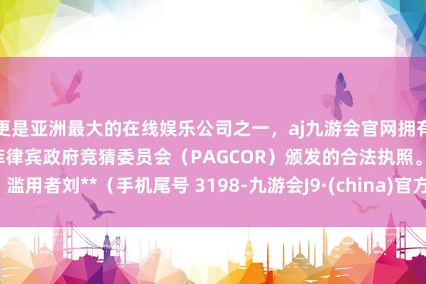 更是亚洲最大的在线娱乐公司之一，aj九游会官网拥有欧洲马耳他（MGA）和菲律宾政府竞猜委员会（PAGCOR）颁发的合法执照。滥用者刘**（手机尾号 3198-九游会J9·(china)官方网站-真人游戏第一品牌