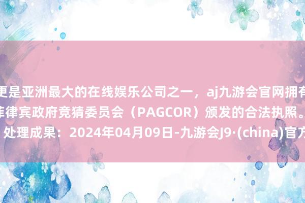 更是亚洲最大的在线娱乐公司之一，aj九游会官网拥有欧洲马耳他（MGA）和菲律宾政府竞猜委员会（PAGCOR）颁发的合法执照。处理成果：2024年04月09日-九游会J9·(china)官方网站-真人游戏第一品牌