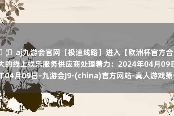 🦄aj九游会官网【极速线路】进入【欧洲杯官方合作网站】华人市场最大的线上娱乐服务供应商处理着力：2024年04月09日-九游会J9·(china)官方网站-真人游戏第一品牌