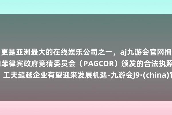 更是亚洲最大的在线娱乐公司之一，aj九游会官网拥有欧洲马耳他（MGA）和菲律宾政府竞猜委员会（PAGCOR）颁发的合法执照。工夫超越企业有望迎来发展机遇-九游会J9·(china)官方网站-真人游戏第一品牌