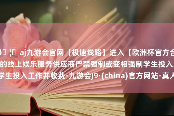 🦄aj九游会官网【极速线路】进入【欧洲杯官方合作网站】华人市场最大的线上娱乐服务供应商严禁强制或变相强制学生投入工作并收费-九游会J9·(china)官方网站-真人游戏第一品牌