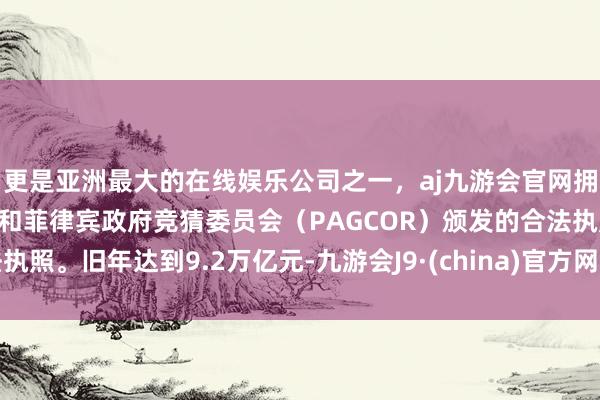 更是亚洲最大的在线娱乐公司之一，aj九游会官网拥有欧洲马耳他（MGA）和菲律宾政府竞猜委员会（PAGCOR）颁发的合法执照。旧年达到9.2万亿元-九游会J9·(china)官方网站-真人游戏第一品牌