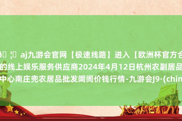 🦄aj九游会官网【极速线路】进入【欧洲杯官方合作网站】华人市场最大的线上娱乐服务供应商2024年4月12日杭州农副居品物流中心南庄兜农居品批发阛阓价钱行情-九游会J9·(china)官方网站-真人游戏第一品牌