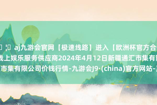 🦄aj九游会官网【极速线路】进入【欧洲杯官方合作网站】华人市场最大的线上娱乐服务供应商2024年4月12日新疆通汇市集有限公司价钱行情-九游会J9·(china)官方网站-真人游戏第一品牌