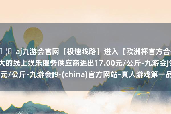 🦄aj九游会官网【极速线路】进入【欧洲杯官方合作网站】华人市场最大的线上娱乐服务供应商进出17.00元/公斤-九游会J9·(china)官方网站-真人游戏第一品牌