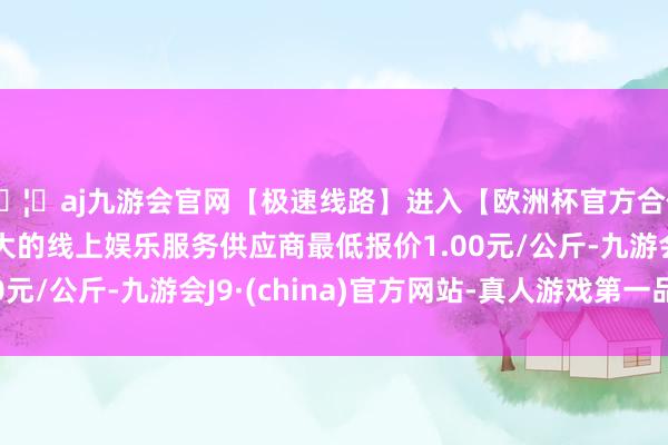 🦄aj九游会官网【极速线路】进入【欧洲杯官方合作网站】华人市场最大的线上娱乐服务供应商最低报价1.00元/公斤-九游会J9·(china)官方网站-真人游戏第一品牌