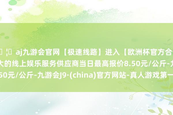 🦄aj九游会官网【极速线路】进入【欧洲杯官方合作网站】华人市场最大的线上娱乐服务供应商当日最高报价8.50元/公斤-九游会J9·(china)官方网站-真人游戏第一品牌