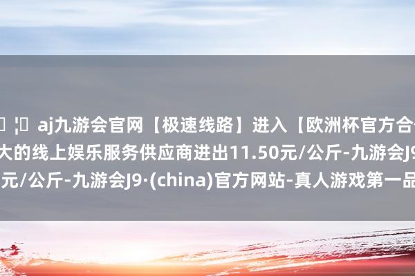 🦄aj九游会官网【极速线路】进入【欧洲杯官方合作网站】华人市场最大的线上娱乐服务供应商进出11.50元/公斤-九游会J9·(china)官方网站-真人游戏第一品牌