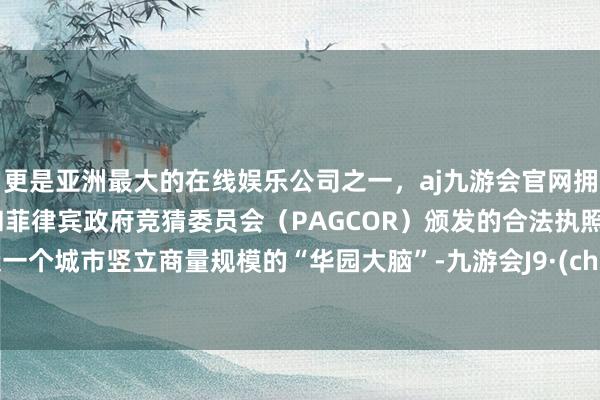 更是亚洲最大的在线娱乐公司之一，aj九游会官网拥有欧洲马耳他（MGA）和菲律宾政府竞猜委员会（PAGCOR）颁发的合法执照。打造一个城市竖立商量规模的“华园大脑”-九游会J9·(china)官方网站-真人游戏第一品牌