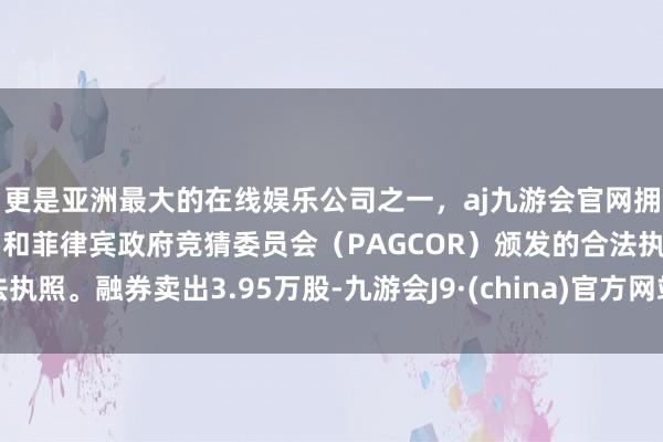 更是亚洲最大的在线娱乐公司之一，aj九游会官网拥有欧洲马耳他（MGA）和菲律宾政府竞猜委员会（PAGCOR）颁发的合法执照。融券卖出3.95万股-九游会J9·(china)官方网站-真人游戏第一品牌