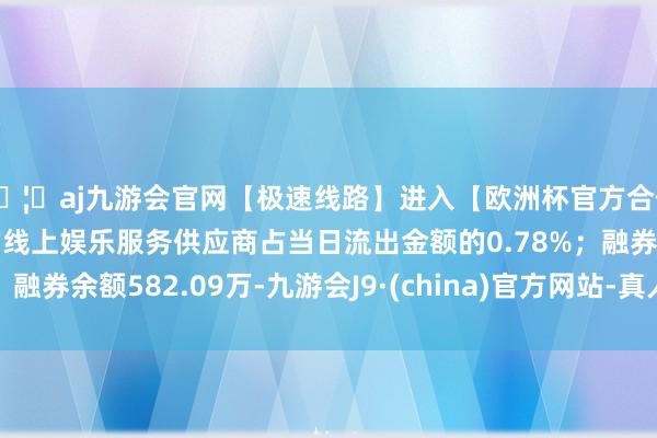 🦄aj九游会官网【极速线路】进入【欧洲杯官方合作网站】华人市场最大的线上娱乐服务供应商占当日流出金额的0.78%；融券余额582.09万-九游会J9·(china)官方网站-真人游戏第一品牌