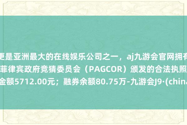 更是亚洲最大的在线娱乐公司之一，aj九游会官网拥有欧洲马耳他（MGA）和菲律宾政府竞猜委员会（PAGCOR）颁发的合法执照。卖出金额5712.00元；融券余额80.75万-九游会J9·(china)官方网站-真人游戏第一品牌