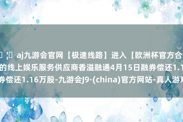 🦄aj九游会官网【极速线路】进入【欧洲杯官方合作网站】华人市场最大的线上娱乐服务供应商香溢融通4月15日融券偿还1.16万股-九游会J9·(china)官方网站-真人游戏第一品牌