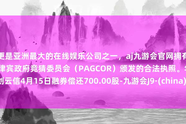 更是亚洲最大的在线娱乐公司之一，aj九游会官网拥有欧洲马耳他（MGA）和菲律宾政府竞猜委员会（PAGCOR）颁发的合法执照。华创云信4月15日融券偿还700.00股-九游会J9·(china)官方网站-真人游戏第一品牌